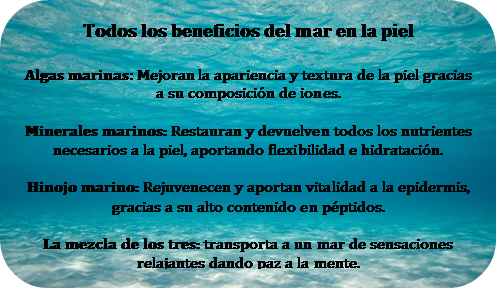 Todos los beneficios del mar en la piel Algas marinas: Mejoran la apariencia y textura de la piel gracias a su composici�n de iones.Minerales marinos: Restauran y devuelven todos los nutrientes necesarios a la piel, aportando flexibilidad e hidrataci�n. Hinojo marino: Rejuvenecen y aportan vitalidad a la epidermis, gracias a su alto contenido en p�ptidos.La mezcla de los tres: transporta a un mar de sensaciones relajantes dando paz a la mente.